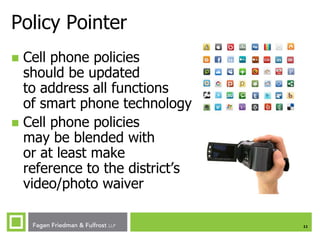 Policy Pointer
Cell phone policies
should be updated
to address all functions
of smart phone technology
 Cell phone policies
may be blended with
or at least make
reference to the district’s
video/photo waiver


11

 