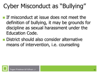 Cyber Misconduct as “Bullying”
If misconduct at issue does not meet the
definition of bullying, it may be grounds for
discipline as sexual harassment under the
Education Code.
 District should also consider alternative
means of intervention, i.e. counseling


13

 