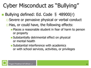 Cyber Misconduct as “Bullying”


Bullying defined: Ed. Code § 48900(r)
 Severe

or pervasive physical or verbal conduct
 Has, or could have, the following effects:
 Places

a reasonable student in fear of harm to person
or property
 Substantially detrimental effect on physical
or mental health
 Substantial interference with academics
or with school services, activities, or privileges

14

 