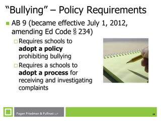 “Bullying” – Policy Requirements


AB 9 (became effective July 1, 2012,
amending Ed Code§234)
 Requires

schools to
adopt a policy
prohibiting bullying
 Requires a schools to
adopt a process for
receiving and investigating
complaints

16

 