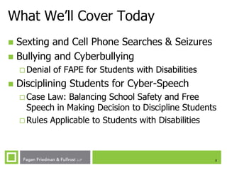 What We’ll Cover Today
Sexting and Cell Phone Searches & Seizures
 Bullying and Cyberbullying


 Denial



of FAPE for Students with Disabilities

Disciplining Students for Cyber-Speech
 Case

Law: Balancing School Safety and Free
Speech in Making Decision to Discipline Students
 Rules Applicable to Students with Disabilities

2

 