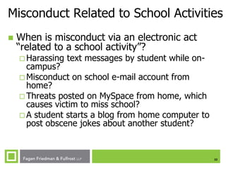 Misconduct Related to School Activities


When is misconduct via an electronic act
“related to a school activity”?
 Harassing

text messages by student while on-

campus?
 Misconduct on school e-mail account from
home?
 Threats posted on MySpace from home, which
causes victim to miss school?
 A student starts a blog from home computer to
post obscene jokes about another student?

22

 