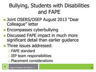 Bullying, Students with Disabilities
and FAPE
Joint OSERS/OSEP August 2013 “Dear
Colleague” letter
 Encompasses cyberbullying
 Discussed FAPE impact in much more
significant detail than earlier guidance
 Three issues addressed:


 FAPE

standard
 IEP team responsibilities
 Placement considerations
23

 