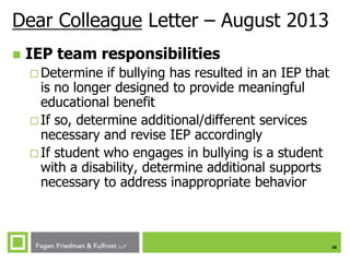Dear Colleague Letter – August 2013


IEP team responsibilities
 Determine

if bullying has resulted in an IEP that
is no longer designed to provide meaningful
educational benefit
 If so, determine additional/different services
necessary and revise IEP accordingly
 If student who engages in bullying is a student
with a disability, determine additional supports
necessary to address inappropriate behavior

26

 