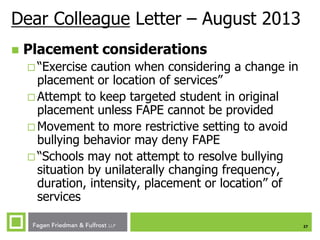 Dear Colleague Letter – August 2013


Placement considerations
 “Exercise

caution when considering a change in
placement or location of services”
 Attempt to keep targeted student in original
placement unless FAPE cannot be provided
 Movement to more restrictive setting to avoid
bullying behavior may deny FAPE
 “Schools may not attempt to resolve bullying
situation by unilaterally changing frequency,
duration, intensity, placement or location” of
services
27

 