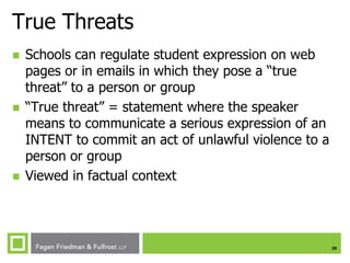 True Threats






Schools can regulate student expression on web
pages or in emails in which they pose a “true
threat” to a person or group
“True threat” = statement where the speaker
means to communicate a serious expression of an
INTENT to commit an act of unlawful violence to a
person or group
Viewed in factual context

29

 