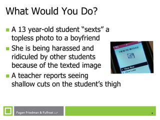 What Would You Do?
A 13 year-old student “sexts” a
topless photo to a boyfriend
 She is being harassed and
ridiculed by other students
because of the texted image
 A teacher reports seeing
shallow cuts on the student’s thigh


3

 