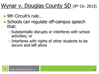 Wynar v. Douglas County SD

(9th Cir. 2013)

9th Circuit’s rule…
 Schools can regulate off-campus speech
that:


 Substantially

disrupts or interferes with school

activities; or
 Interferes with rights of other students to be
secure and left alone

31

 