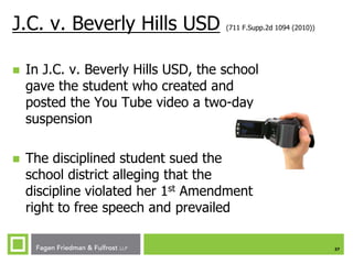 J.C. v. Beverly Hills USD

(711 F.Supp.2d 1094 (2010))



In J.C. v. Beverly Hills USD, the school
gave the student who created and
posted the You Tube video a two-day
suspension



The disciplined student sued the
school district alleging that the
discipline violated her 1st Amendment
right to free speech and prevailed
37

 