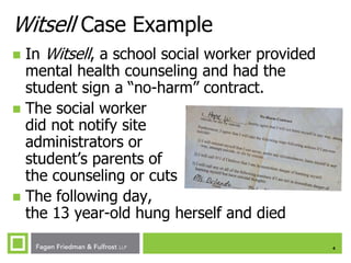 Witsell Case Example
In Witsell, a school social worker provided
mental health counseling and had the
student sign a “no-harm” contract.
 The social worker
did not notify site
administrators or
student’s parents of
the counseling or cuts
 The following day,
the 13 year-old hung herself and died


4

 