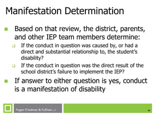 Manifestation Determination


Based on that review, the district, parents,
and other IEP team members determine:






If the conduct in question was caused by, or had a
direct and substantial relationship to, the student’s
disability?
If the conduct in question was the direct result of the
school district’s failure to implement the IEP?

If answer to either question is yes, conduct
is a manifestation of disability
42

 