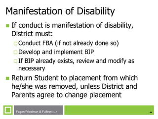 Manifestation of Disability


If conduct is manifestation of disability,
District must:
 Conduct

FBA (if not already done so)
 Develop and implement BIP
 If BIP already exists, review and modify as
necessary


Return Student to placement from which
he/she was removed, unless District and
Parents agree to change placement
44

 