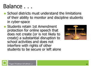 Balance . . .




School districts must understand the limitations
of their ability to monitor and discipline students
in cyber-space
Students retain 1st Amendment
protection for online speech that
does not create (or is not likely to
create) a substantial disruption to
school activities and does not
interfere with rights of other
students to be secure or left alone

46

 
