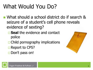 What Would You Do?


What should a school district do if search &
seizure of a student’s cell phone reveals
evidence of sexting?
 Seal

the evidence and contact
police
 Child pornography implications
 Report to CPS?
 Don’t pass on!

9

 