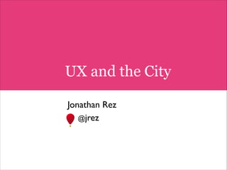 UX and the City
!

Jonathan Rez	

@jrez	


 