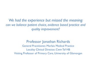 We had the experience but missed the meaning:
can we balance patient choice, evidence based practice and
                 quality improvement?


                Professor Jonathan Richards
              General Practitioner, Morlais Medical Practice
                 Locality Clinical Director, Cwm Taf HB
      Visiting Professor of Primary Care, University of Glamorgan
 