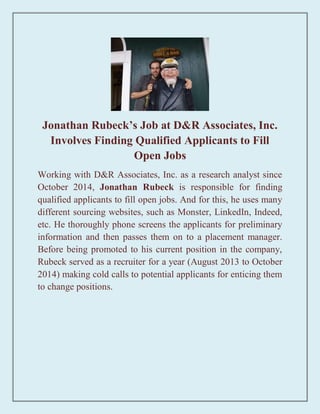 Jonathan Rubeck’s Job at D&R Associates, Inc.
Involves Finding Qualified Applicants to Fill
Open Jobs
Working with D&R Associates, Inc. as a research analyst since
October 2014, Jonathan Rubeck is responsible for finding
qualified applicants to fill open jobs. And for this, he uses many
different sourcing websites, such as Monster, LinkedIn, Indeed,
etc. He thoroughly phone screens the applicants for preliminary
information and then passes them on to a placement manager.
Before being promoted to his current position in the company,
Rubeck served as a recruiter for a year (August 2013 to October
2014) making cold calls to potential applicants for enticing them
to change positions.
 