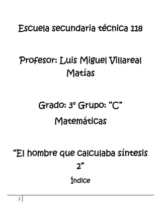 Escuela secundaria técnica 118


 Profesor: Luis Miguel Villareal
             Matías


      Grado: 3° Grupo: “C”
          Matemáticas


“El hombre que calculaba síntesis
               2”
              Índice

 1
 