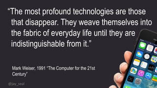“The most profound technologies are those
that disappear. They weave themselves into
the fabric of everyday life until they are
indistinguishable from it.”
Mark Weiser, 1991 “The Computer for the 21st
Century”
@jay_seal
 