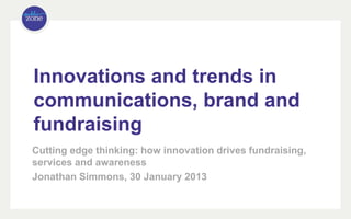 Innovations and trends in
communications, brand and
fundraising
Cutting edge thinking: how innovation drives fundraising,
services and awareness
Jonathan Simmons, 30 January 2013
 