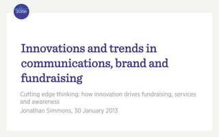 Innovations and trends in
communications, brand and
fundraising
Cutting edge thinking: how innovation drives fundraising, services
and awareness
Jonathan Simmons, 30 January 2013
 