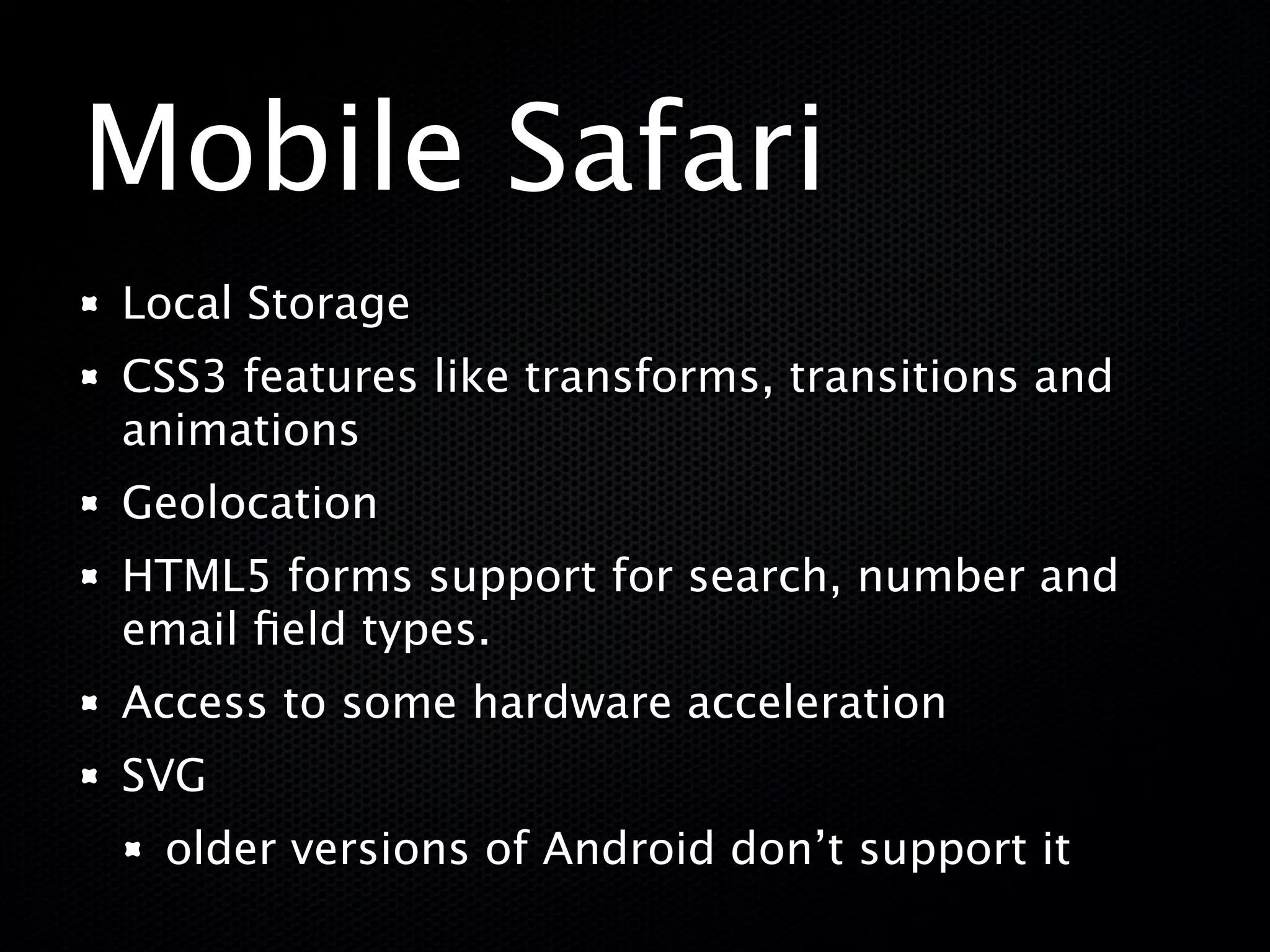 Mobile Safari
Local Storage
CSS3 features like transforms, transitions and
animations
Geolocation
HTML5 forms support for search, number and
email ﬁeld types.
Access to some hardware acceleration
SVG
  older versions of Android don’t support it
 