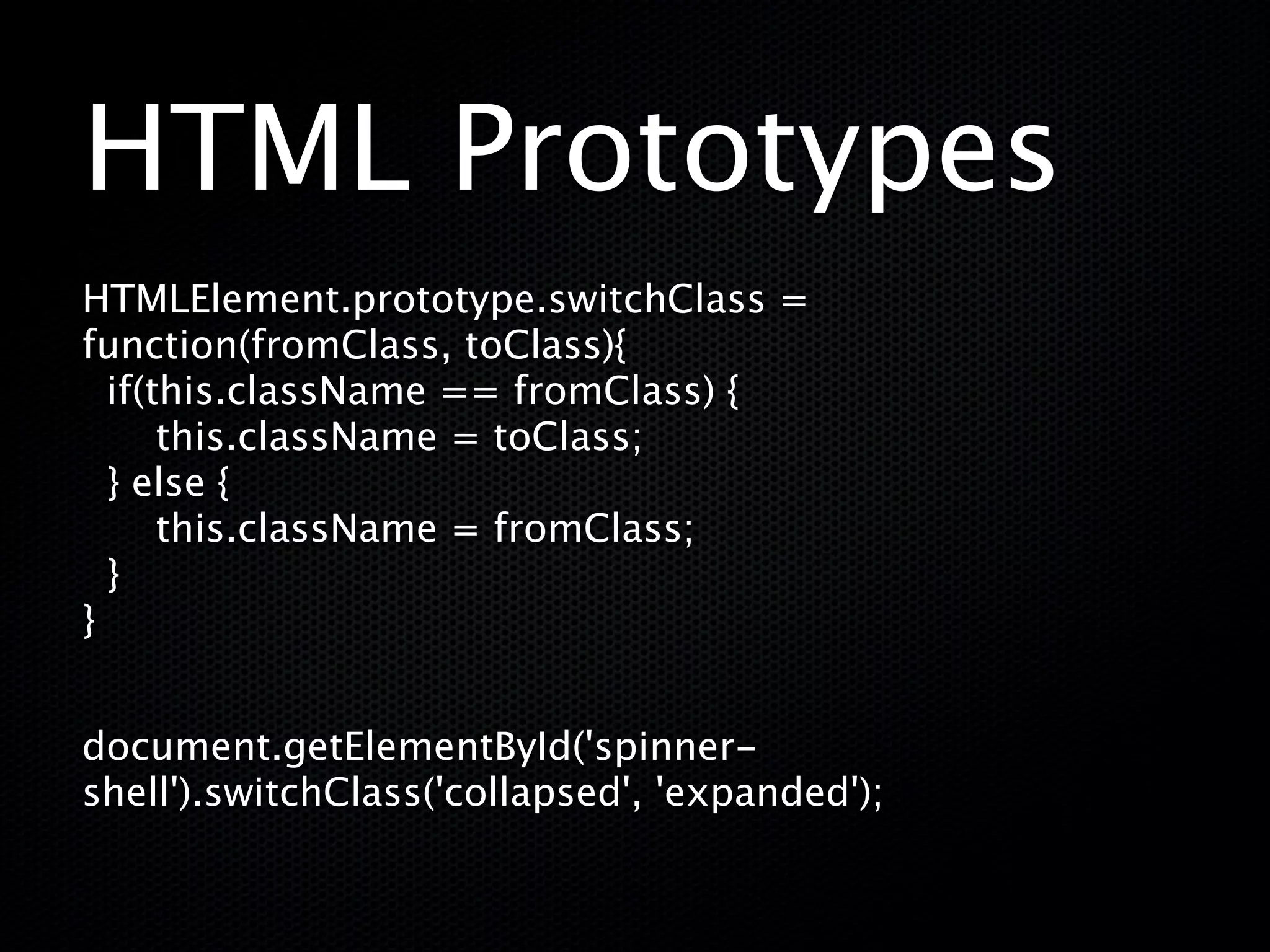 HTML Prototypes
HTMLElement.prototype.switchClass =
function(fromClass, toClass){
  if(this.className == fromClass) {
       this.className = toClass;
  } else {
       this.className = fromClass;
  }
 
}


document.getElementById('spinner-
shell').switchClass('collapsed', 'expanded');
 