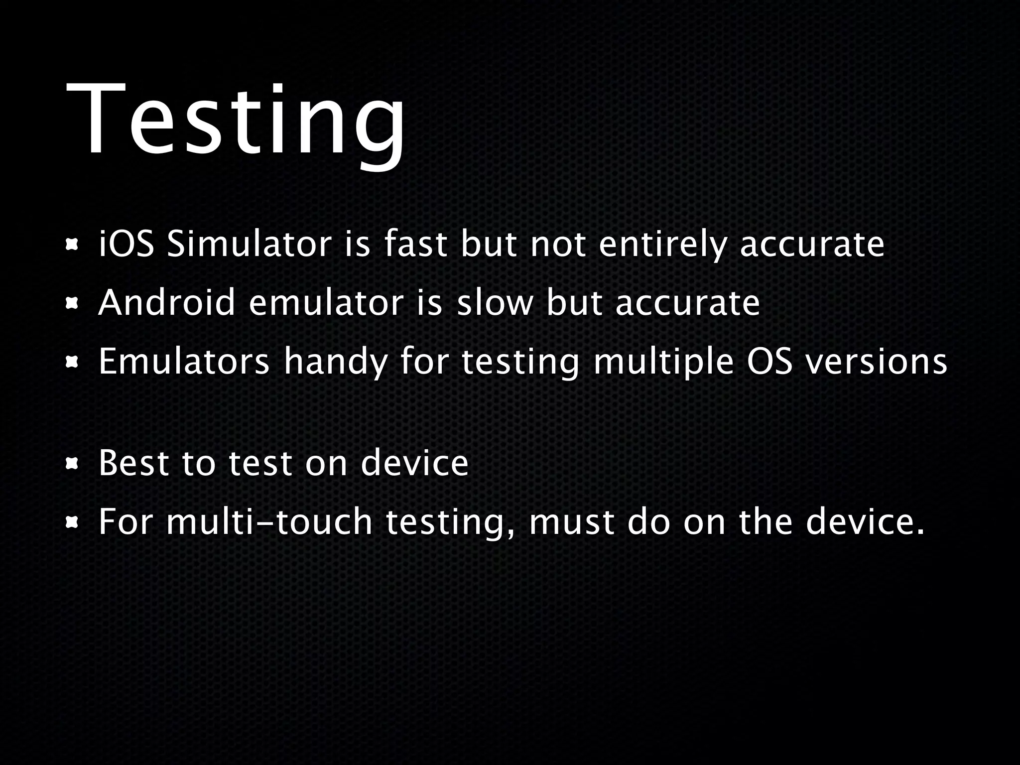 Testing
iOS Simulator is fast but not entirely accurate
Android emulator is slow but accurate
Emulators handy for testing multiple OS versions

Best to test on device
For multi-touch testing, must do on the device.
 