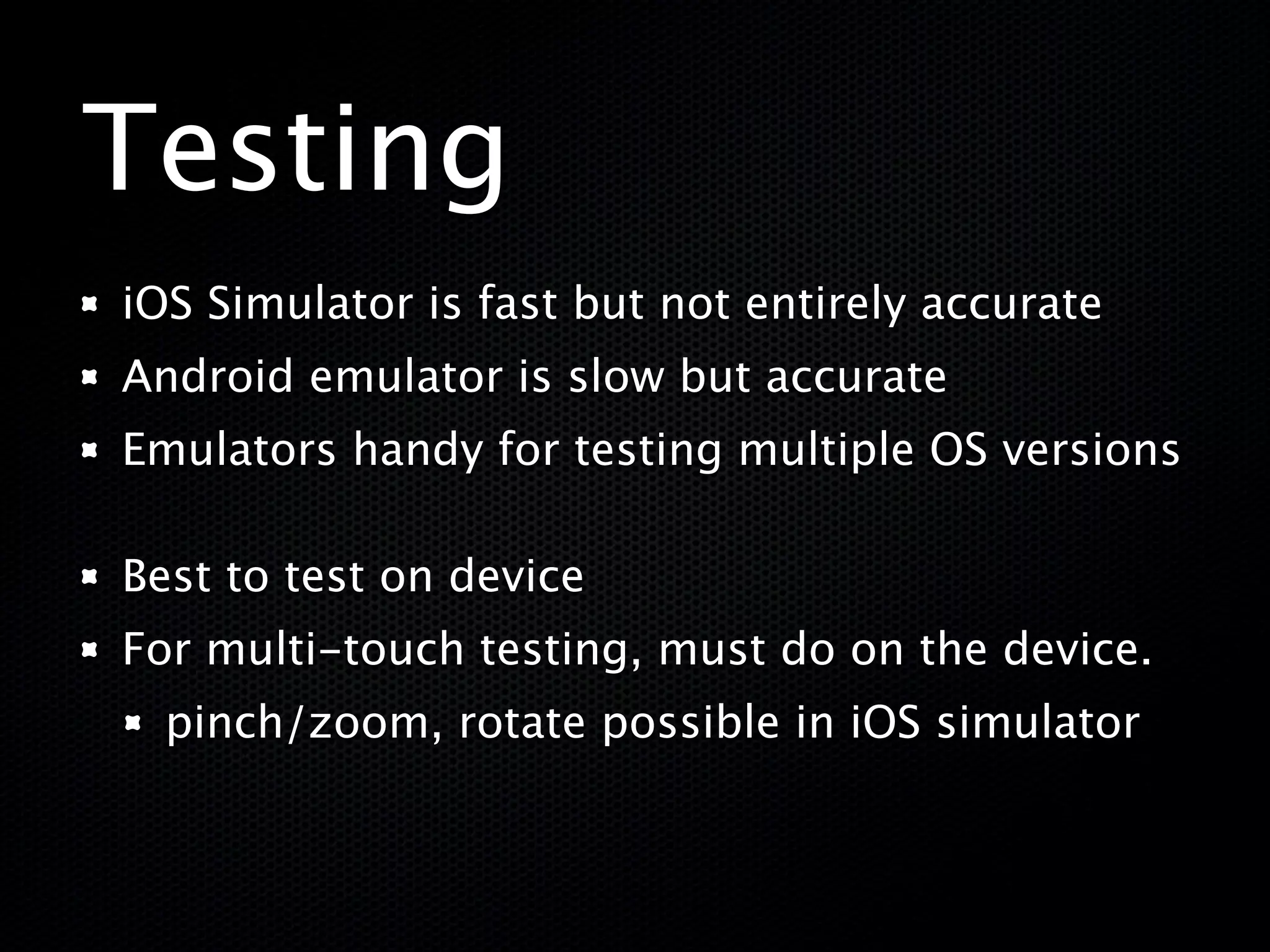 Testing
iOS Simulator is fast but not entirely accurate
Android emulator is slow but accurate
Emulators handy for testing multiple OS versions

Best to test on device
For multi-touch testing, must do on the device.
  pinch/zoom, rotate possible in iOS simulator
 