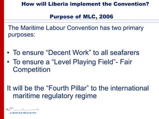 How will Liberia implement the Convention?

               Purpose of MLC, 2006

The Maritime Labour Convention has two primary
purposes:

• To ensure “Decent Work” to all seafarers
• To ensure a “Level Playing Field”- Fair
  Competition

It will be the “Fourth Pillar” to the international
   maritime regulatory regime
 