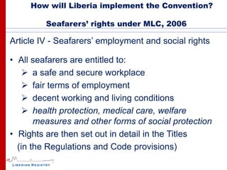 How will Liberia implement the Convention?

         Seafarers’ rights under MLC, 2006

Article IV - Seafarers’ employment and social rights

• All seafarers are entitled to:
     a safe and secure workplace
     fair terms of employment
     decent working and living conditions
     health protection, medical care, welfare
       measures and other forms of social protection
• Rights are then set out in detail in the Titles
  (in the Regulations and Code provisions)
 