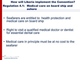 How will Liberia implement the Convention?
Regulation 4.1: Medical care on board ship and
                ashore


• Seafarers are entitled to health protection and
  medical care on board ship

• Right to visit a qualified medical doctor or dentist
  for essential dental care

• Medical care in principle must be at no cost to the
  seafarer
 