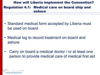 How will Liberia implement the Convention?
Regulation 4.1: Medical care on board ship and
                ashore


• Standard medical form accepted by Liberia must
  be used on board.

• Medical log to record treatment on-board and
  ashore

• Carry on board a medical doctor / or at least one
  person to provide medical care of medical first aid
 