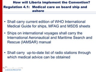 How will Liberia implement the Convention?
Regulation 4.1: Medical care on board ship and
                ashore


• Shall carry current edition of WHO International
  Medical Guide for ships, MFAG and MSDS sheets
• Ships on international voyages shall carry the
  International Aeronautical and Maritime Search and
  Rescue (IAMSAR) manual

• Shall carry up-to-date list of radio stations through
  which medical advice can be obtained
 