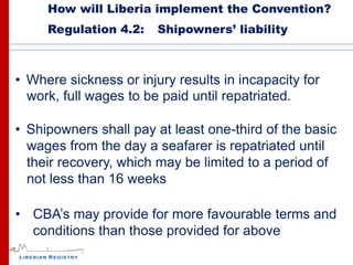 How will Liberia implement the Convention?
     Regulation 4.2:    Shipowners’ liability



• Where sickness or injury results in incapacity for
  work, full wages to be paid until repatriated.

• Shipowners shall pay at least one-third of the basic
  wages from the day a seafarer is repatriated until
  their recovery, which may be limited to a period of
  not less than 16 weeks

• CBA’s may provide for more favourable terms and
  conditions than those provided for above
 