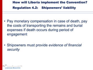 How will Liberia implement the Convention?
     Regulation 4.2:   Shipowners’ liability



• Pay monetary compensation in case of death, pay
  the costs of transporting the remains and burial
  expenses if death occurs during period of
  engagement


• Shipowners must provide evidence of financial
  security
 