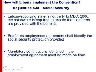 How will Liberia implement the Convention?
     Regulation 4.5:   Social Security

• Labour-supplying state is not party to MLC, 2006,
  the shipowner is required to ensure that seafarers
  are provided with the benefits


• Seafarers employment agreement shall identify the
  social security protection provided


• Mandatory contributions identified in the
  employment agreement must be made on time
 