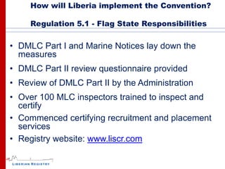 How will Liberia implement the Convention?

     Regulation 5.1 - Flag State Responsibilities


• DMLC Part I and Marine Notices lay down the
  measures
• DMLC Part II review questionnaire provided
• Review of DMLC Part II by the Administration
• Over 100 MLC inspectors trained to inspect and
  certify
• Commenced certifying recruitment and placement
  services
• Registry website: www.liscr.com
 