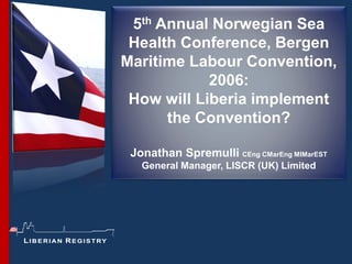 5th Annual Norwegian Sea
 Health Conference, Bergen
Maritime Labour Convention,
            2006:
 How will Liberia implement
      the Convention?

 Jonathan Spremulli CEng CMarEng MIMarEST
   General Manager, LISCR (UK) Limited
 