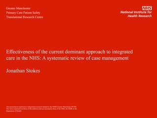 Greater Manchester
Primary Care Patient Safety
Translational Research Centre
Effectiveness of the current dominant approach to integrated
care in the NHS: A systematic review of case management
Jonathan Stokes
This presentation summarises independent research funded by the NIHR Greater Manchester PSTRC.
The views expressed are those of the author(s) and not necessarily those of the NHS, the NIHR or the
Department of Health.
 