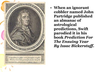 When an ignorant cobbler named John Partridge published an almanac of astrological predictions, Swift parodied it in his book  Prediction For The Ensuing Year By Issac Bickerstaff .   