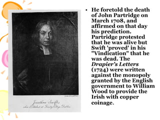 He foretold the death of John Partridge on March 1708, and affirmed on that day his prediction. Partridge protested that he was alive but Swift 'proved' in his "Vindication" that he was dead. The  Drapier's Letters  (1724) were written against the monopoly granted by the English government to William Wood to provide the Irish with copper coinage .  