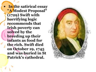 In the satirical essay "A Modest Proposal" (1729) Swift with horrifying logic recommends that Irish poverty can solved by the breeding up their infants as food for the rich. Swift died on October 19, 1745 and was buried in St Patrick's cathedral. 