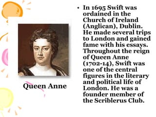 In 1695 Swift was ordained in the Church of Ireland (Anglican), Dublin. He made several trips to London and gained fame with his essays. Throughout the reign of Queen Anne (1702-14), Swift was one of the central figures in the literary and political life of London. He was a founder member of the Scriblerus Club.  Queen Anne 