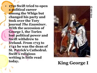 1710 Swift tried to open a political career among the Whigs but changed his party and took over the Tory journal  The Examiner . With the accession of George I, the Tories lost political power and Swift withdrew to Ireland. From 1713 to 1742 he was the dean of St. Patrick's Cathedral. Swift's religious writing is little read today.   King George I 