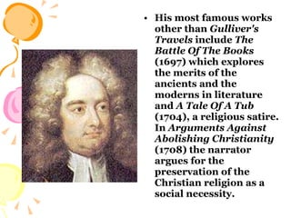 His most famous works other than  Gulliver's Travels  include  The Battle Of The Books  (1697) which explores the merits of the ancients and the moderns in literature and  A Tale Of A Tub  (1704), a religious satire. In  Arguments Against Abolishing Christianity  (1708) the narrator argues for the preservation of the Christian religion as a social necessity.  