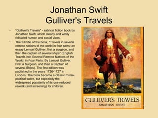 Jonathan Swift
Gulliver's Travels
•

•

"Gulliver's Travels" - satirical fiction book by
Jonathan Swift, which clearly and wittily
ridiculed human and social vices.
The full title of the book, "Travels in several
remote nations of the world in four parts: an
essay Lemuel Gulliver, first a surgeon, and
then the captain of several ships" (English
Travels into Several Remote Nations of the
World, in Four Parts. By Lemuel Gulliver,
First a Surgeon, and then a Captain of
several Ships). The first edition was
published in the years 1726-1727 in
London. The book became a classic moralpolitical satire, but especially the
widespread popularity of its use reduced
rework (and screening) for children.

 