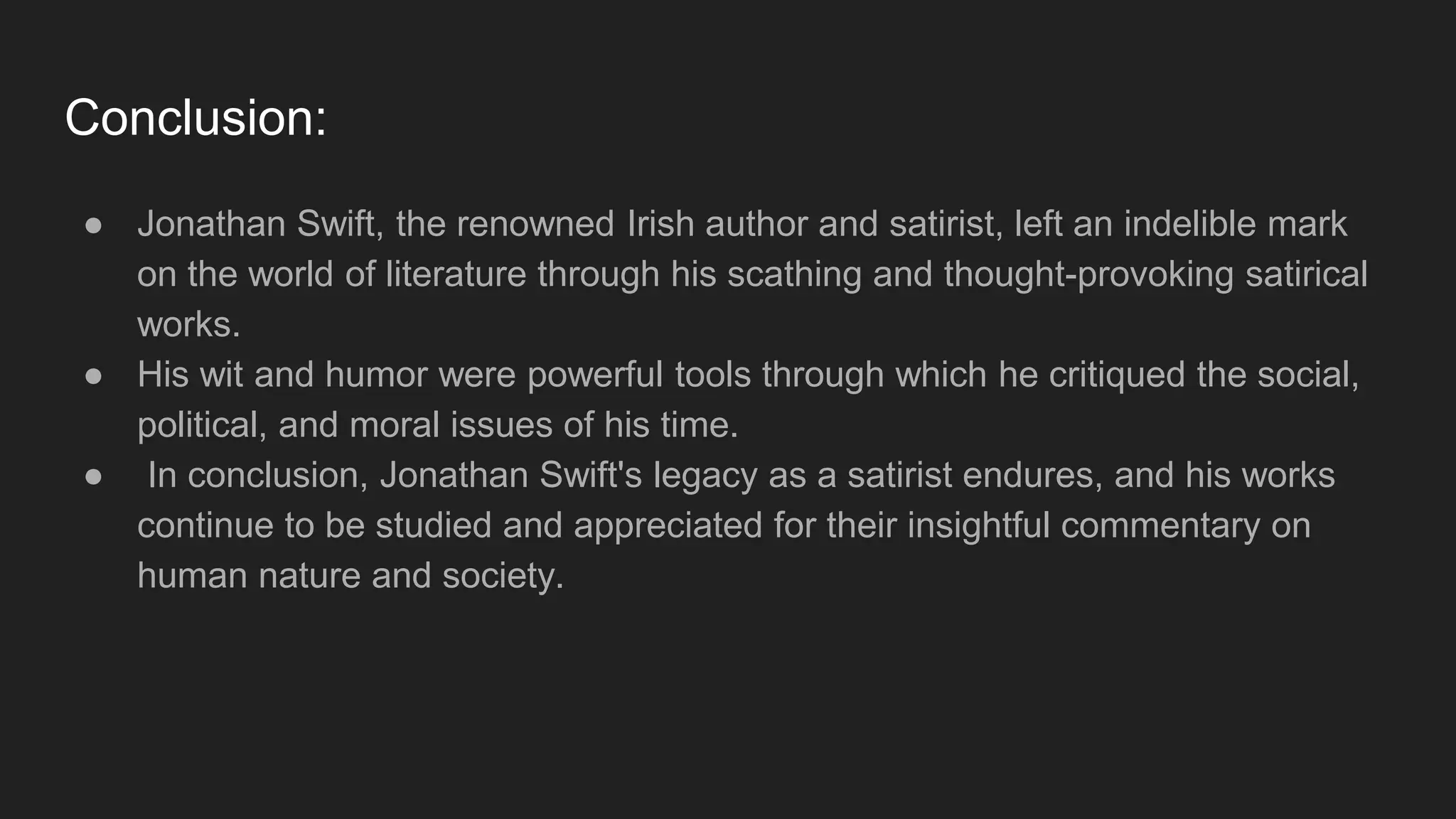 Conclusion:
● Jonathan Swift, the renowned Irish author and satirist, left an indelible mark
on the world of literature through his scathing and thought-provoking satirical
works.
● His wit and humor were powerful tools through which he critiqued the social,
political, and moral issues of his time.
● In conclusion, Jonathan Swift's legacy as a satirist endures, and his works
continue to be studied and appreciated for their insightful commentary on
human nature and society.
 