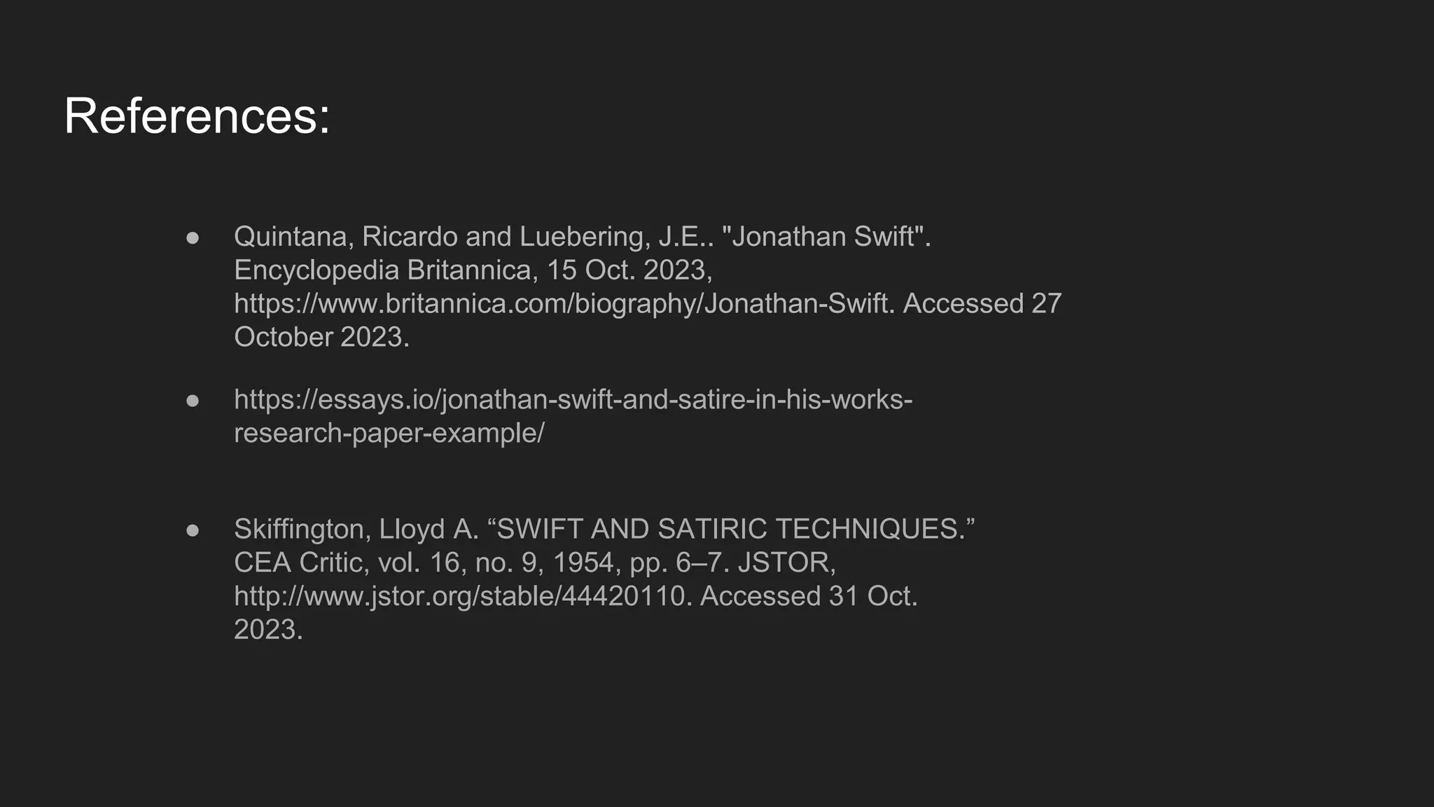 References:
● Quintana, Ricardo and Luebering, J.E.. "Jonathan Swift".
Encyclopedia Britannica, 15 Oct. 2023,
https://www.britannica.com/biography/Jonathan-Swift. Accessed 27
October 2023.
● https://essays.io/jonathan-swift-and-satire-in-his-works-
research-paper-example/
● Skiffington, Lloyd A. “SWIFT AND SATIRIC TECHNIQUES.”
CEA Critic, vol. 16, no. 9, 1954, pp. 6–7. JSTOR,
http://www.jstor.org/stable/44420110. Accessed 31 Oct.
2023.
 