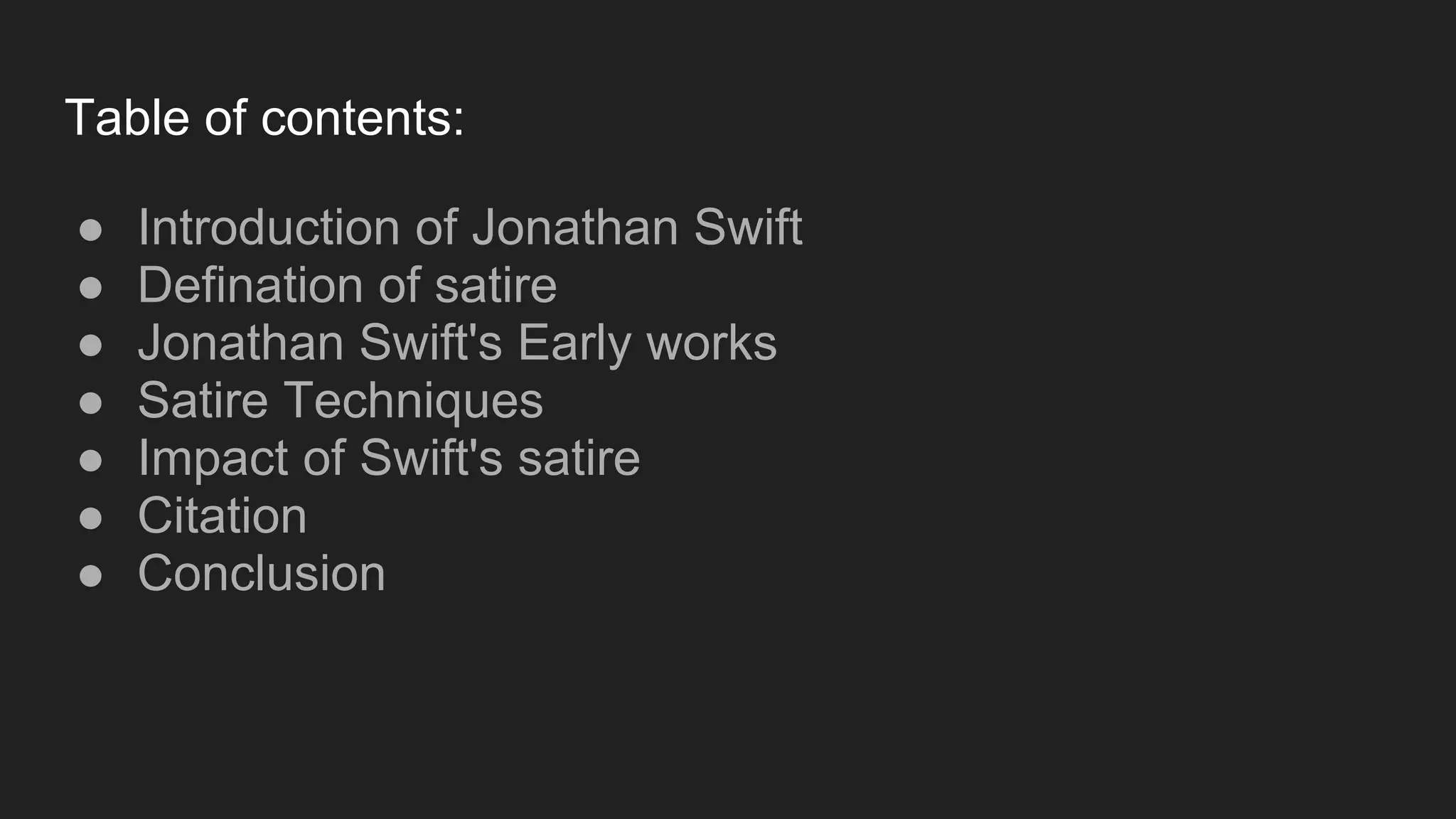 Table of contents:
● Introduction of Jonathan Swift
● Defination of satire
● Jonathan Swift's Early works
● Satire Techniques
● Impact of Swift's satire
● Citation
● Conclusion
 